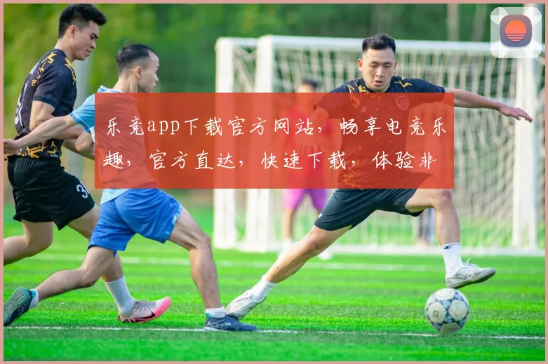 乐竞app下载官方网站，畅享电竞乐趣，官方直达，快速下载，体验非凡